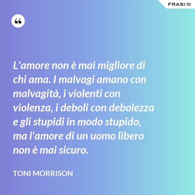 L'amore non è mai migliore di chi ama. I malvagi amano con malvagità, i violenti con violenza, i deboli con debolezza e gli stupidi in modo stupido, ma l'amore di un uomo libero non è mai sicuro. - Toni Morrison