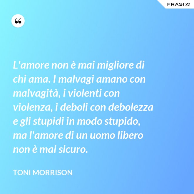 L'amore non è mai migliore di chi ama. I malvagi amano con malvagità, i violenti con violenza, i deboli con debolezza e gli stupidi in modo stupido, ma l'amore di un uomo libero non è mai sicuro. - Toni Morrison