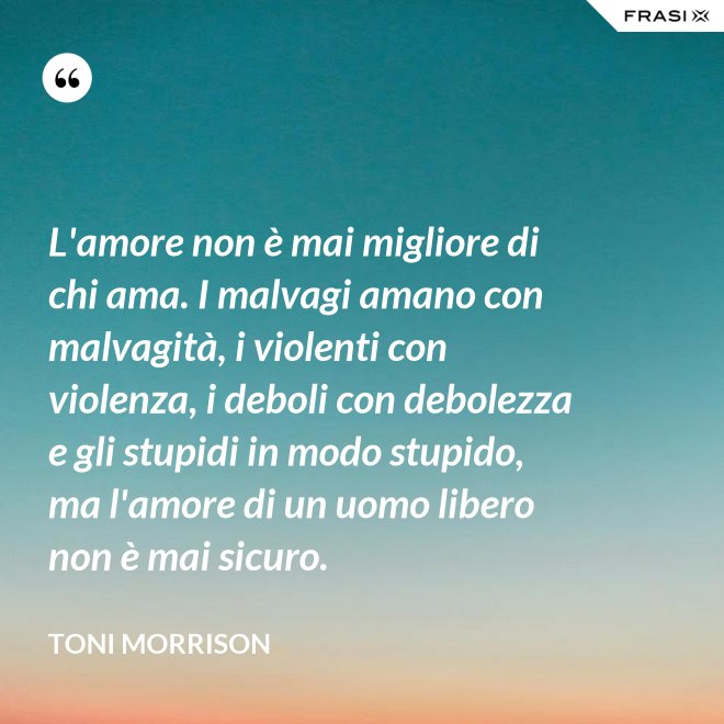 L'amore non è mai migliore di chi ama. I malvagi amano con malvagità, i violenti con violenza, i deboli con debolezza e gli stupidi in modo stupido, ma l'amore di un uomo libero non è mai sicuro. - Toni Morrison