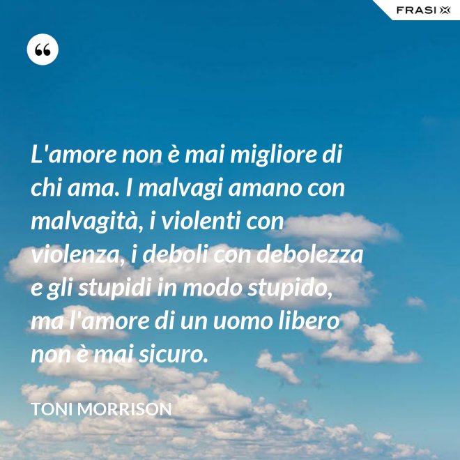 L'amore non è mai migliore di chi ama. I malvagi amano con malvagità, i violenti con violenza, i deboli con debolezza e gli stupidi in modo stupido, ma l'amore di un uomo libero non è mai sicuro. - Toni Morrison