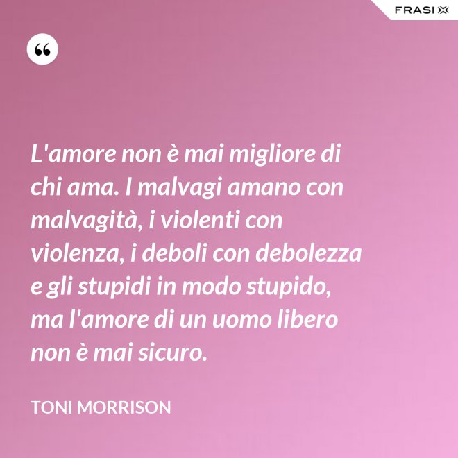 L'amore non è mai migliore di chi ama. I malvagi amano con malvagità, i violenti con violenza, i deboli con debolezza e gli stupidi in modo stupido, ma l'amore di un uomo libero non è mai sicuro. - Toni Morrison