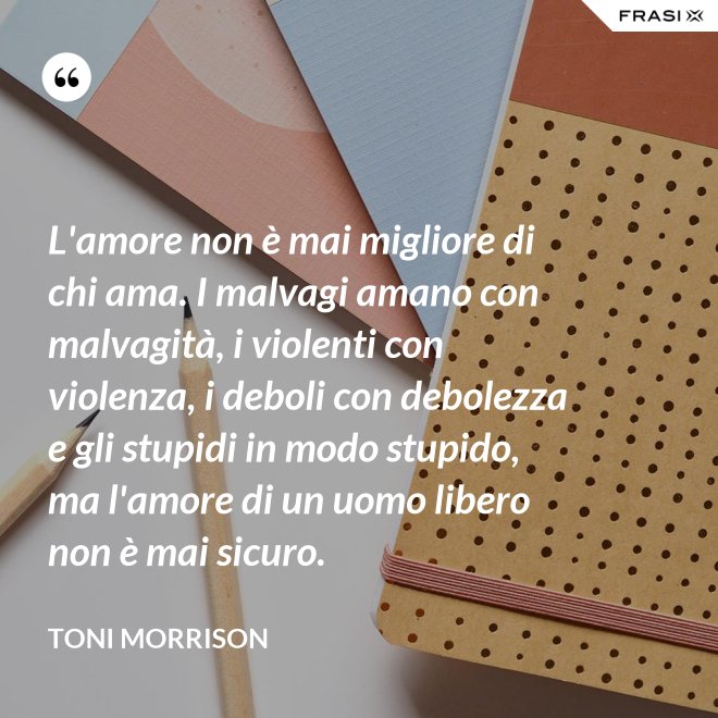 L'amore non è mai migliore di chi ama. I malvagi amano con malvagità, i violenti con violenza, i deboli con debolezza e gli stupidi in modo stupido, ma l'amore di un uomo libero non è mai sicuro. - Toni Morrison