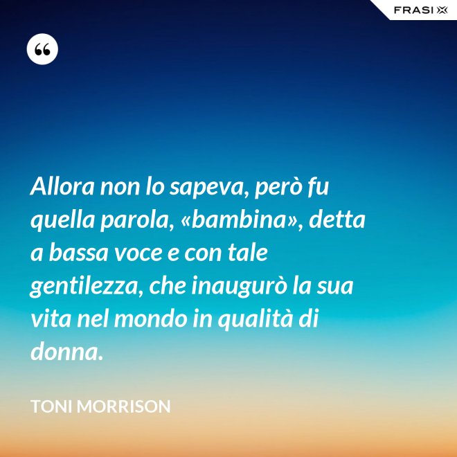 Allora non lo sapeva, però fu quella parola, «bambina», detta a bassa voce e con tale gentilezza, che inaugurò la sua vita nel mondo in qualità di donna. - Toni Morrison