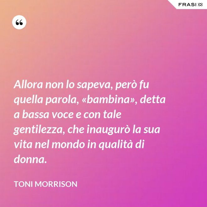Allora non lo sapeva, però fu quella parola, «bambina», detta a bassa voce e con tale gentilezza, che inaugurò la sua vita nel mondo in qualità di donna. - Toni Morrison