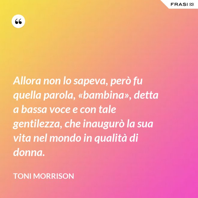 Allora non lo sapeva, però fu quella parola, «bambina», detta a bassa voce e con tale gentilezza, che inaugurò la sua vita nel mondo in qualità di donna. - Toni Morrison