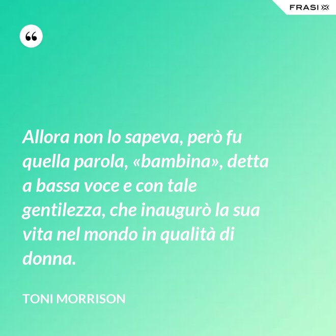 Allora non lo sapeva, però fu quella parola, «bambina», detta a bassa voce e con tale gentilezza, che inaugurò la sua vita nel mondo in qualità di donna. - Toni Morrison