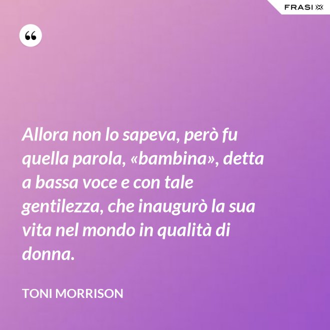 Allora non lo sapeva, però fu quella parola, «bambina», detta a bassa voce e con tale gentilezza, che inaugurò la sua vita nel mondo in qualità di donna. - Toni Morrison