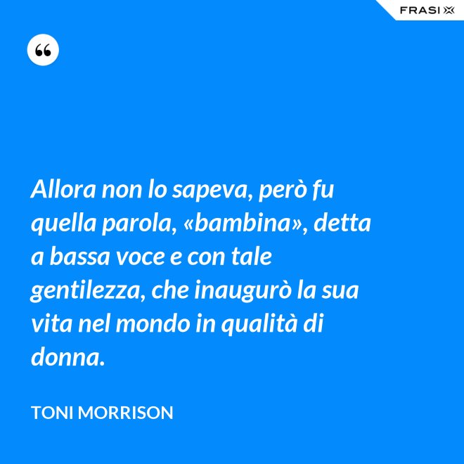 Allora non lo sapeva, però fu quella parola, «bambina», detta a bassa voce e con tale gentilezza, che inaugurò la sua vita nel mondo in qualità di donna. - Toni Morrison