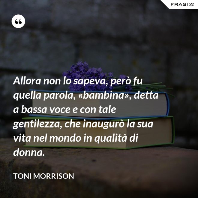 Allora non lo sapeva, però fu quella parola, «bambina», detta a bassa voce e con tale gentilezza, che inaugurò la sua vita nel mondo in qualità di donna. - Toni Morrison