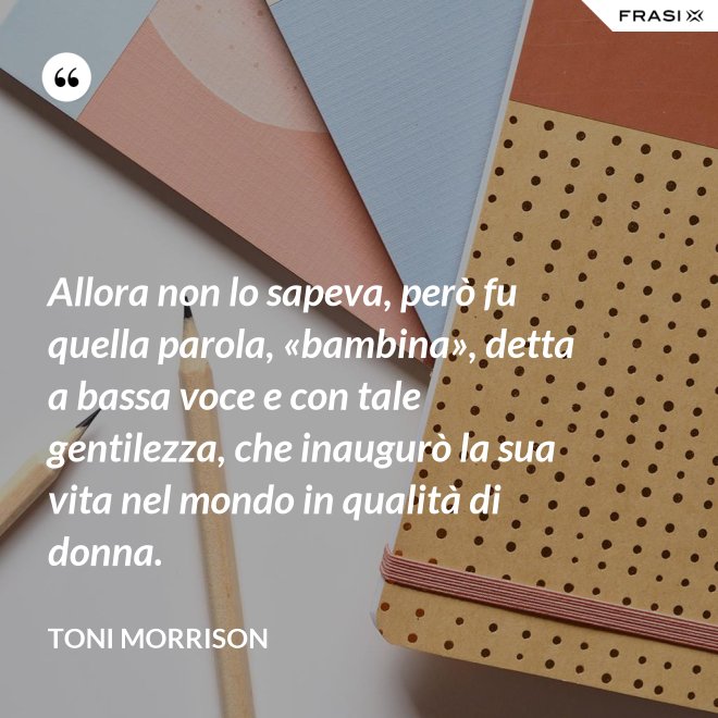 Allora non lo sapeva, però fu quella parola, «bambina», detta a bassa voce e con tale gentilezza, che inaugurò la sua vita nel mondo in qualità di donna. - Toni Morrison
