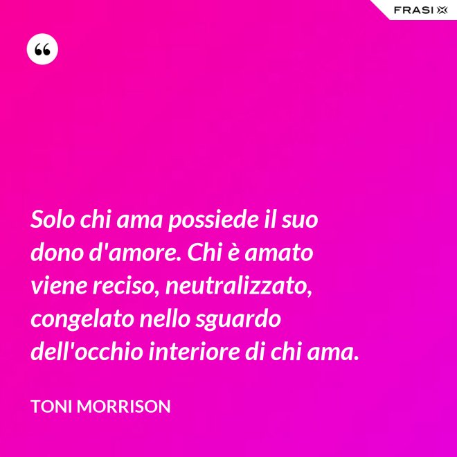 Solo chi ama possiede il suo dono d'amore. Chi è amato viene reciso, neutralizzato, congelato nello sguardo dell'occhio interiore di chi ama. - Toni Morrison