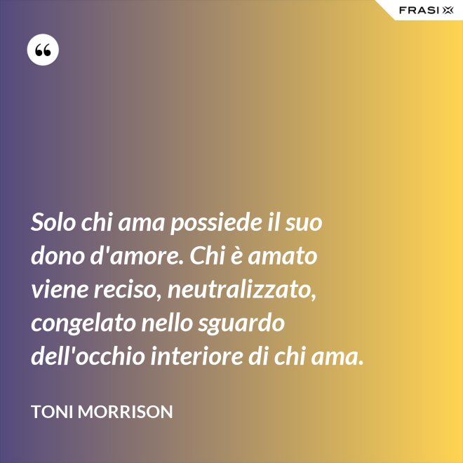 Solo chi ama possiede il suo dono d'amore. Chi è amato viene reciso, neutralizzato, congelato nello sguardo dell'occhio interiore di chi ama. - Toni Morrison