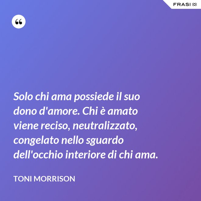 Solo chi ama possiede il suo dono d'amore. Chi è amato viene reciso, neutralizzato, congelato nello sguardo dell'occhio interiore di chi ama. - Toni Morrison