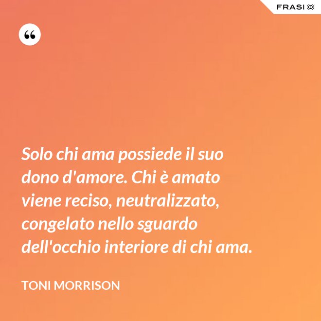 Solo chi ama possiede il suo dono d'amore. Chi è amato viene reciso, neutralizzato, congelato nello sguardo dell'occhio interiore di chi ama. - Toni Morrison
