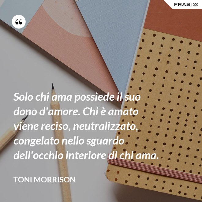 Solo chi ama possiede il suo dono d'amore. Chi è amato viene reciso, neutralizzato, congelato nello sguardo dell'occhio interiore di chi ama. - Toni Morrison