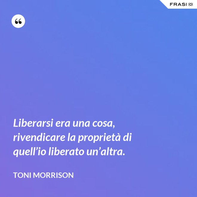 Liberarsi era una cosa, rivendicare la proprietà di quell’io liberato un’altra. - Toni Morrison