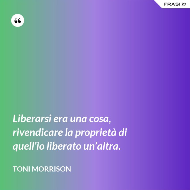 Liberarsi era una cosa, rivendicare la proprietà di quell’io liberato un’altra. - Toni Morrison
