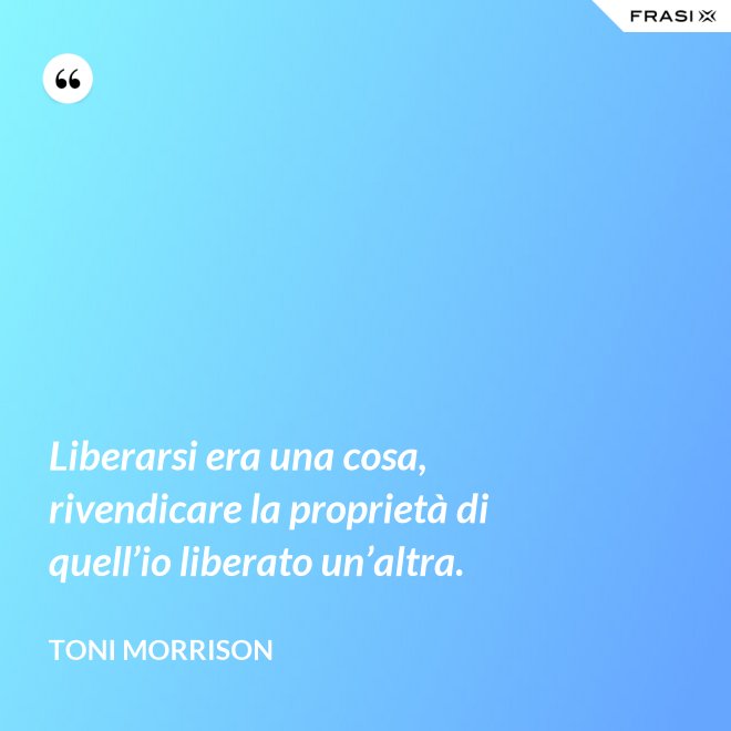 Liberarsi era una cosa, rivendicare la proprietà di quell’io liberato un’altra. - Toni Morrison