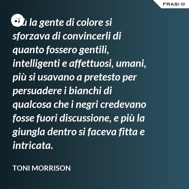 Più la gente di colore si sforzava di convincerli di quanto fossero gentili, intelligenti e affettuosi, umani, più si usavano a pretesto per persuadere i bianchi di qualcosa che i negri credevano fosse fuori discussione, e più la giungla dentro si faceva fitta e intricata. - Toni Morrison