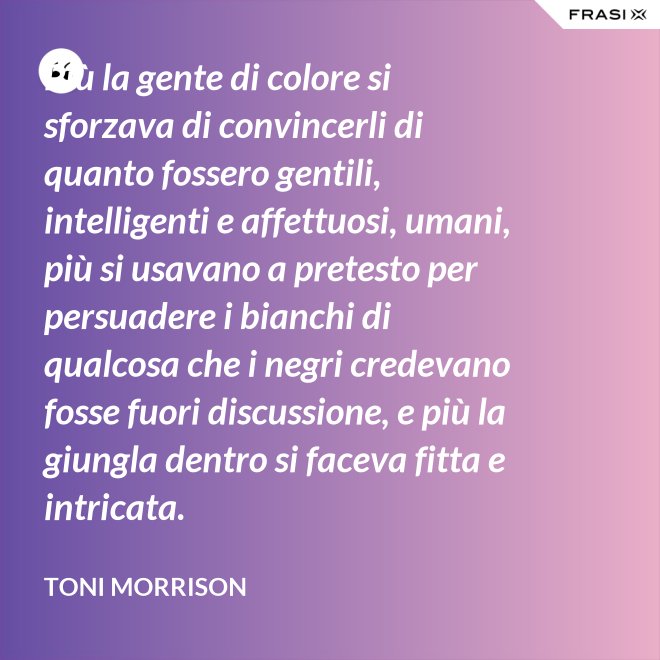 Più la gente di colore si sforzava di convincerli di quanto fossero gentili, intelligenti e affettuosi, umani, più si usavano a pretesto per persuadere i bianchi di qualcosa che i negri credevano fosse fuori discussione, e più la giungla dentro si faceva fitta e intricata. - Toni Morrison