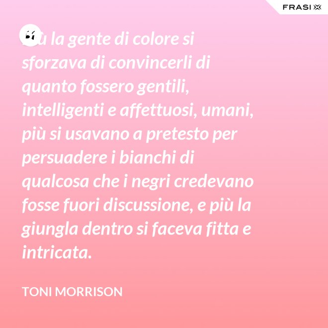 Più la gente di colore si sforzava di convincerli di quanto fossero gentili, intelligenti e affettuosi, umani, più si usavano a pretesto per persuadere i bianchi di qualcosa che i negri credevano fosse fuori discussione, e più la giungla dentro si faceva fitta e intricata. - Toni Morrison