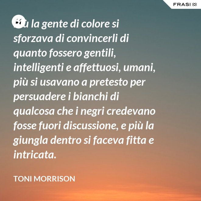 Più la gente di colore si sforzava di convincerli di quanto fossero gentili, intelligenti e affettuosi, umani, più si usavano a pretesto per persuadere i bianchi di qualcosa che i negri credevano fosse fuori discussione, e più la giungla dentro si faceva fitta e intricata. - Toni Morrison