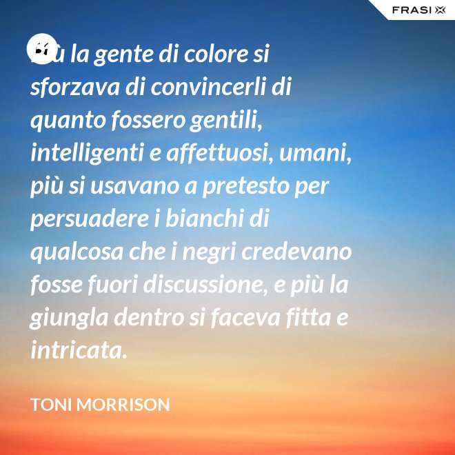 Più la gente di colore si sforzava di convincerli di quanto fossero gentili, intelligenti e affettuosi, umani, più si usavano a pretesto per persuadere i bianchi di qualcosa che i negri credevano fosse fuori discussione, e più la giungla dentro si faceva fitta e intricata. - Toni Morrison