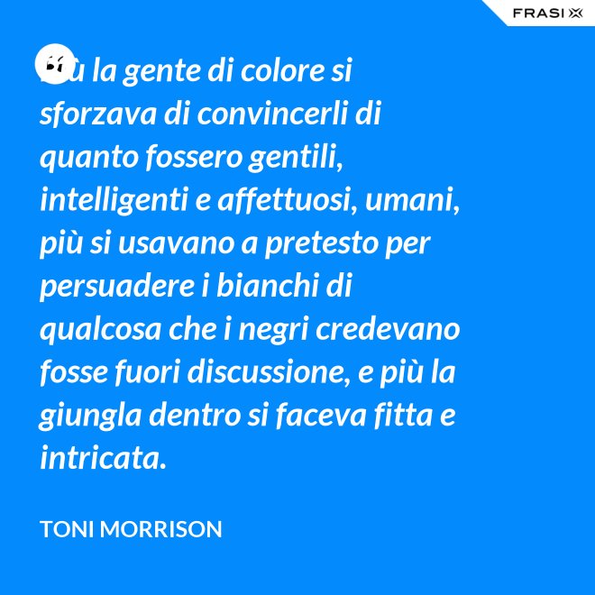 Più la gente di colore si sforzava di convincerli di quanto fossero gentili, intelligenti e affettuosi, umani, più si usavano a pretesto per persuadere i bianchi di qualcosa che i negri credevano fosse fuori discussione, e più la giungla dentro si faceva fitta e intricata. - Toni Morrison