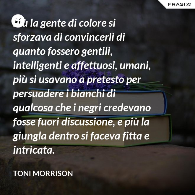 Più la gente di colore si sforzava di convincerli di quanto fossero gentili, intelligenti e affettuosi, umani, più si usavano a pretesto per persuadere i bianchi di qualcosa che i negri credevano fosse fuori discussione, e più la giungla dentro si faceva fitta e intricata. - Toni Morrison