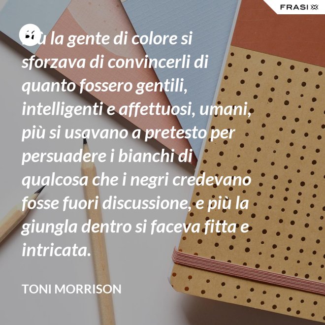 Più la gente di colore si sforzava di convincerli di quanto fossero gentili, intelligenti e affettuosi, umani, più si usavano a pretesto per persuadere i bianchi di qualcosa che i negri credevano fosse fuori discussione, e più la giungla dentro si faceva fitta e intricata. - Toni Morrison