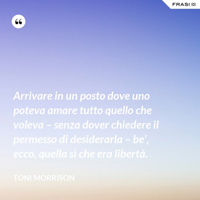 Arrivare in un posto dove uno poteva amare tutto quello che voleva – senza dover chiedere il permesso di desiderarla – be’, ecco, quella sì che era libertà. - Toni Morrison