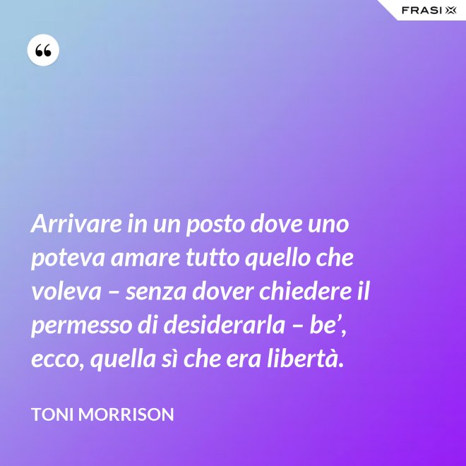 Arrivare in un posto dove uno poteva amare tutto quello che voleva – senza dover chiedere il permesso di desiderarla – be’, ecco, quella sì che era libertà. - Toni Morrison