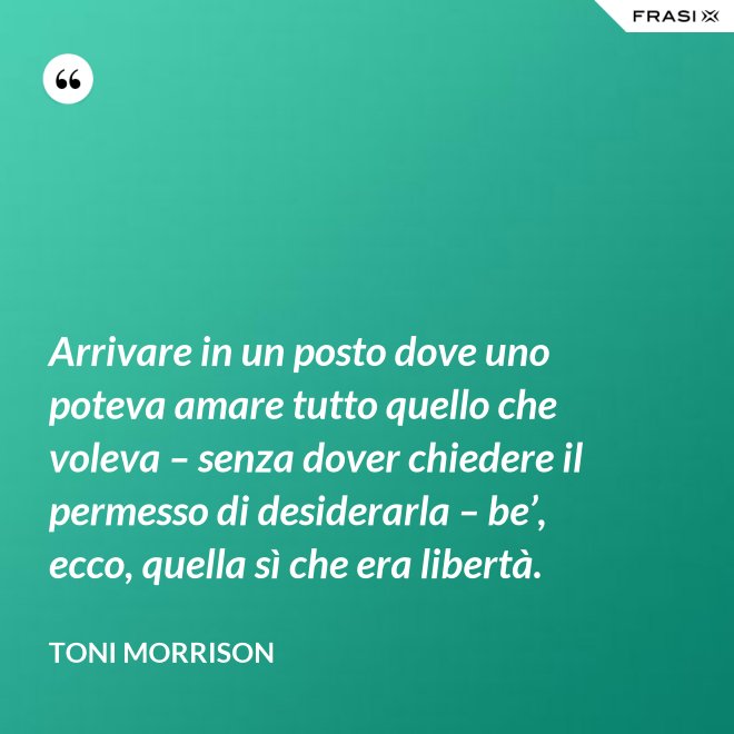 Arrivare in un posto dove uno poteva amare tutto quello che voleva – senza dover chiedere il permesso di desiderarla – be’, ecco, quella sì che era libertà. - Toni Morrison