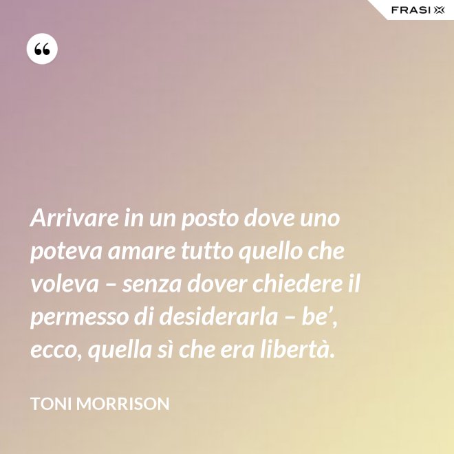 Arrivare in un posto dove uno poteva amare tutto quello che voleva – senza dover chiedere il permesso di desiderarla – be’, ecco, quella sì che era libertà. - Toni Morrison