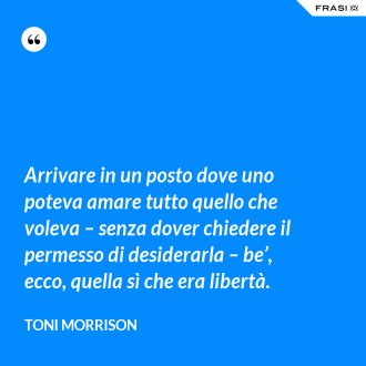 Arrivare in un posto dove uno poteva amare tutto quello che voleva – senza dover chiedere il permesso di desiderarla – be’, ecco, quella sì che era libertà. - Toni Morrison