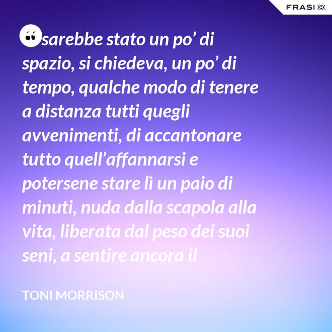 Ci sarebbe stato un po’ di spazio, si chiedeva, un po’ di tempo, qualche modo di tenere a distanza tutti quegli avvenimenti, di accantonare tutto quell’affannarsi e potersene stare lì un paio di minuti, nuda dalla scapola alla vita, liberata dal peso dei suoi seni, a sentire ancora il profumo del latte rubato e la fragranza del pane nel forno? - Toni Morrison