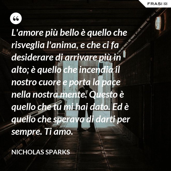 L'amore più bello è quello che risveglia l'anima, e che ci fa desiderare di arrivare più in alto; è quello che incendia il nostro cuore e porta la pace nella nostra mente. Questo è quello che tu mi hai dato. Ed è quello che speravo di darti per sempre. Ti amo. - Nicholas Sparks