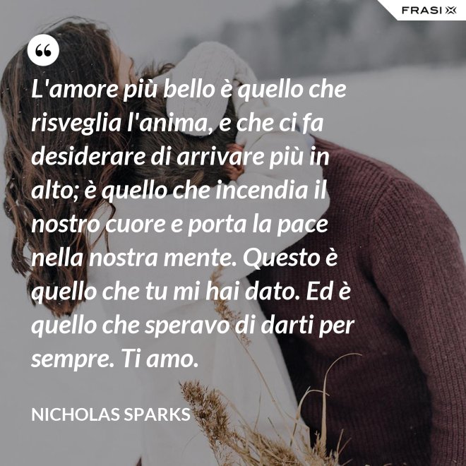 L'amore più bello è quello che risveglia l'anima, e che ci fa desiderare di arrivare più in alto; è quello che incendia il nostro cuore e porta la pace nella nostra mente. Questo è quello che tu mi hai dato. Ed è quello che speravo di darti per sempre. Ti amo. - Nicholas Sparks
