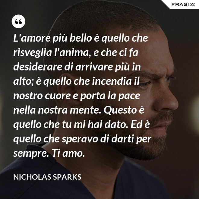 L'amore più bello è quello che risveglia l'anima, e che ci fa desiderare di arrivare più in alto; è quello che incendia il nostro cuore e porta la pace nella nostra mente. Questo è quello che tu mi hai dato. Ed è quello che speravo di darti per sempre. Ti amo. - Nicholas Sparks