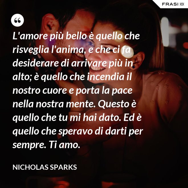 L'amore più bello è quello che risveglia l'anima, e che ci fa desiderare di arrivare più in alto; è quello che incendia il nostro cuore e porta la pace nella nostra mente. Questo è quello che tu mi hai dato. Ed è quello che speravo di darti per sempre. Ti amo. - Nicholas Sparks