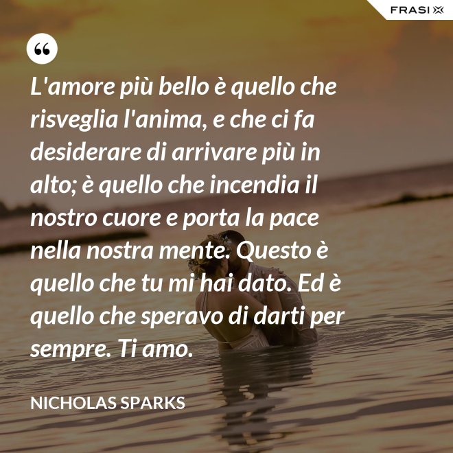 L'amore più bello è quello che risveglia l'anima, e che ci fa desiderare di arrivare più in alto; è quello che incendia il nostro cuore e porta la pace nella nostra mente. Questo è quello che tu mi hai dato. Ed è quello che speravo di darti per sempre. Ti amo. - Nicholas Sparks