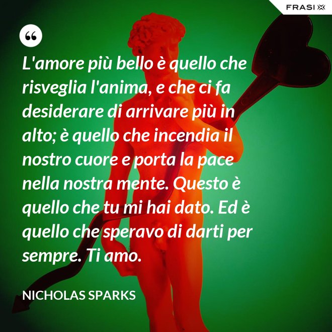 L'amore più bello è quello che risveglia l'anima, e che ci fa desiderare di arrivare più in alto; è quello che incendia il nostro cuore e porta la pace nella nostra mente. Questo è quello che tu mi hai dato. Ed è quello che speravo di darti per sempre. Ti amo. - Nicholas Sparks