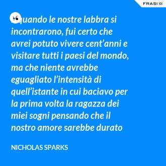 E quando le nostre labbra si incontrarono, fui certo che avrei potuto vivere cent’anni e visitare tutti i paesi del mondo, ma che niente avrebbe eguagliato l’intensità di quell’istante in cui baciavo per la prima volta la ragazza dei miei sogni pensando che il nostro amore sarebbe durato per sempre. - Nicholas Sparks