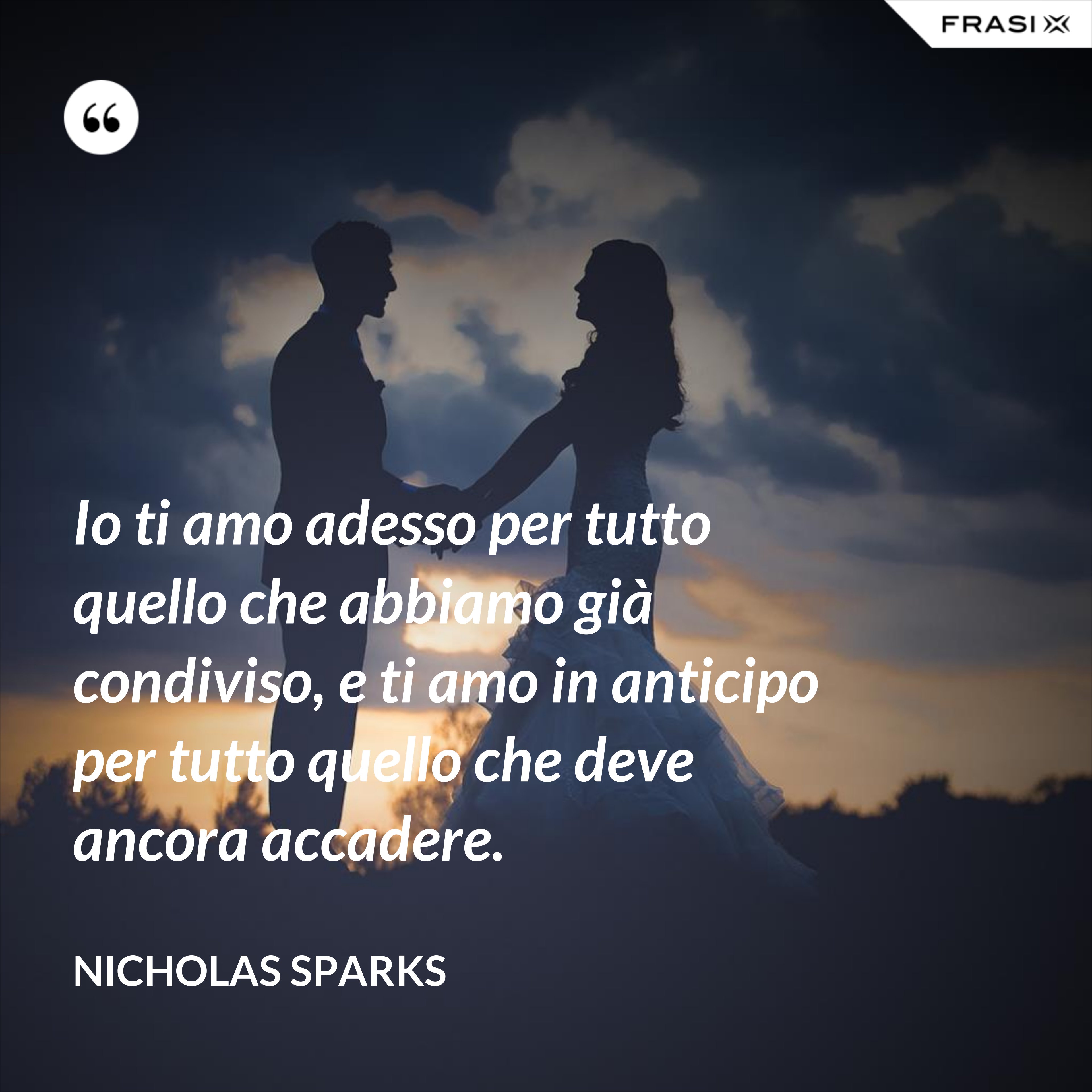 Io ti amo adesso per tutto quello che abbiamo già condiviso, e ti amo in anticipo per tutto quello che deve ancora accadere. - Nicholas Sparks