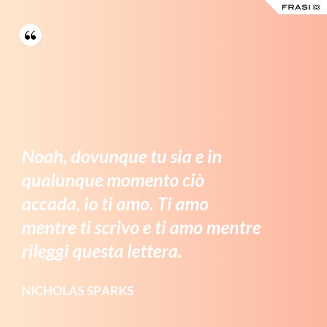 Noah, dovunque tu sia e in qualunque momento ciò accada, io ti amo. Ti amo mentre ti scrivo e ti amo mentre rileggi questa lettera. - Nicholas Sparks