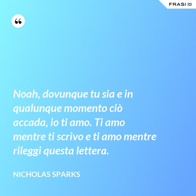 Noah, dovunque tu sia e in qualunque momento ciò accada, io ti amo. Ti amo mentre ti scrivo e ti amo mentre rileggi questa lettera. - Nicholas Sparks