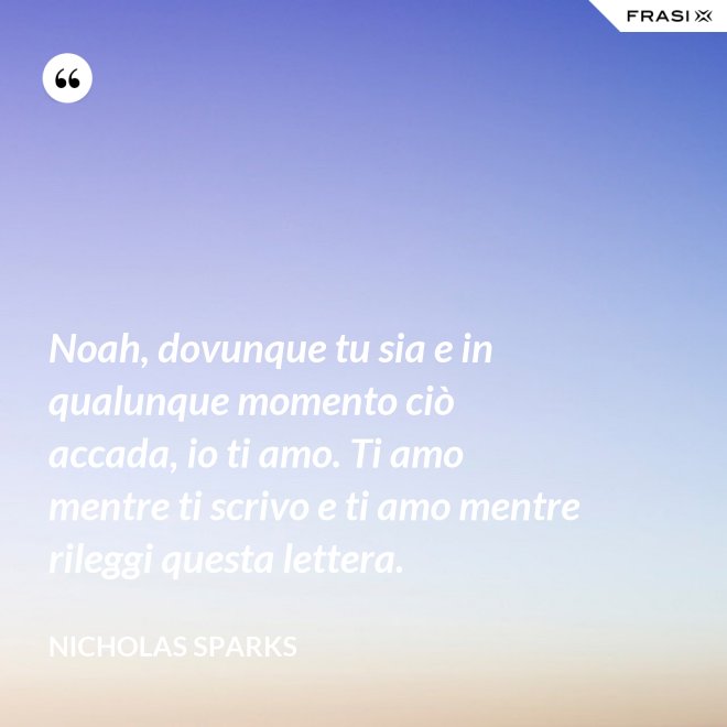 Noah, dovunque tu sia e in qualunque momento ciò accada, io ti amo. Ti amo mentre ti scrivo e ti amo mentre rileggi questa lettera. - Nicholas Sparks
