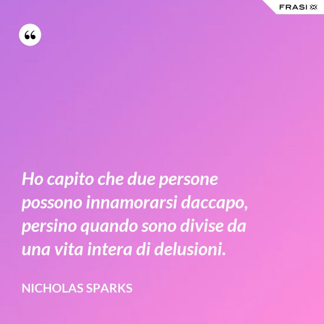 Ho capito che due persone possono innamorarsi daccapo, persino quando sono divise da una vita intera di delusioni. - Nicholas Sparks