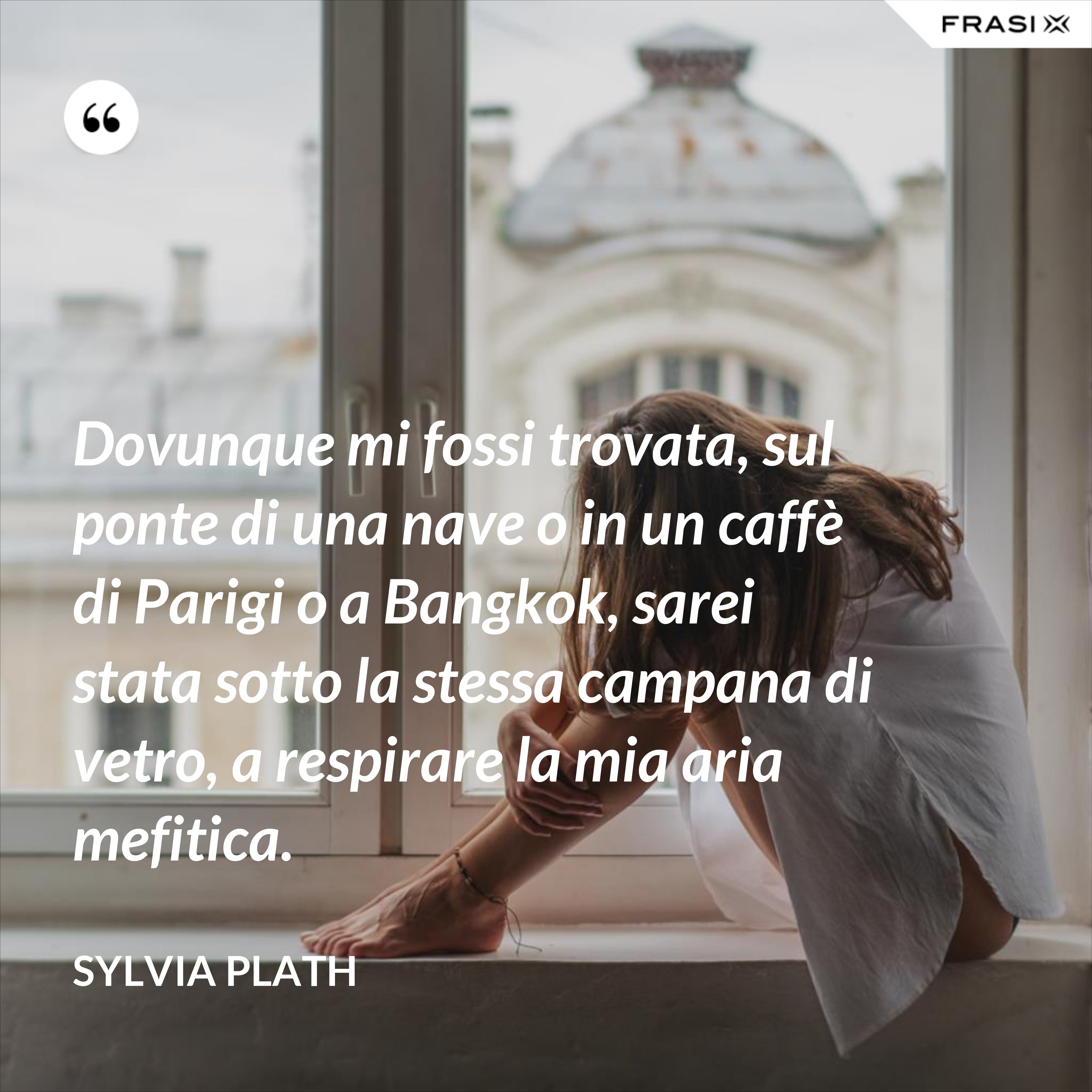 Dovunque mi fossi trovata, sul ponte di una nave o in un caffè di Parigi o a Bangkok, sarei stata sotto la stessa campana di vetro, a respirare la mia aria mefitica. - Sylvia Plath