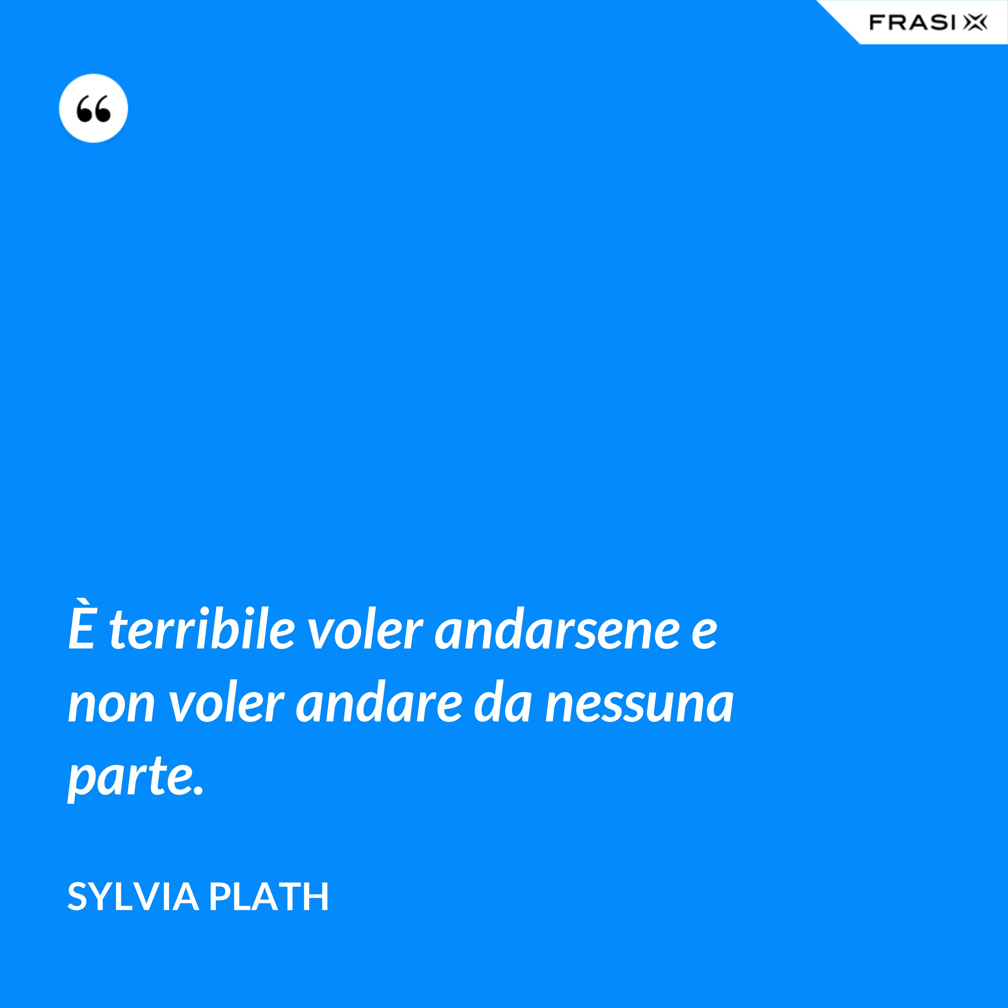 È terribile voler andarsene e non voler andare da nessuna parte. - Sylvia Plath